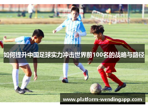 如何提升中国足球实力冲击世界前100名的战略与路径
